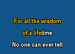 For all the wisdom

of a lifetime

No one can ever tell