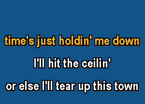 time's just holdin' me down

I'll hit the ceilin'

or else I'll tear up this town