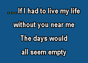 ...lfl had to live my life
without you near me

The days would

all seem empty