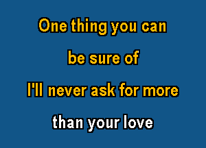 One thing you can

be sure of
I'll never ask for more

than your love