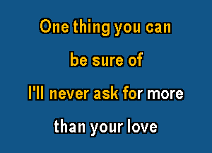 One thing you can

be sure of
I'll never ask for more

than your love