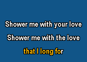 Shower me with your love

Shower me with the love

that I long for