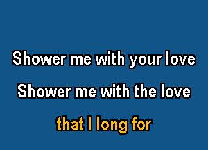 Shower me with your love

Shower me with the love

that I long for
