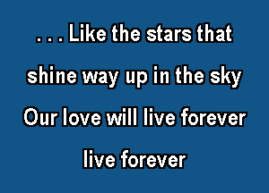 ...Like the stars that

shine way up in the sky

Our love will live forever

live forever