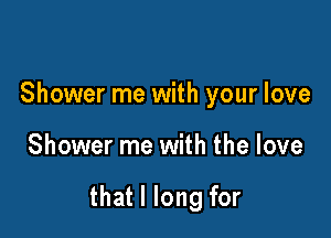 Shower me with your love

Shower me with the love

that I long for