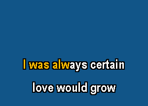 l was always certain

love would grow