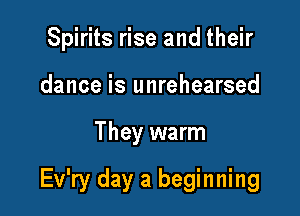 Spirits rise and their
dance is unrehearsed

They warm

Ev'ry day a beginning