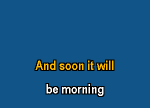 And soon it will

be morning