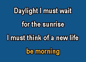 Daylight I must wait
for the sunrise

I must think of a new life

be morning