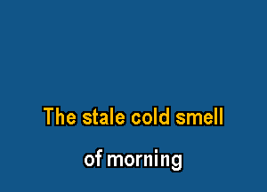 The stale cold smell

of morning