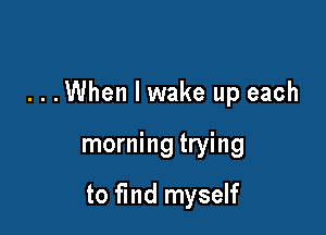 ...When I wake up each

morning trying

to find myself