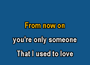 From now on

you're only someone

Thatl used to love