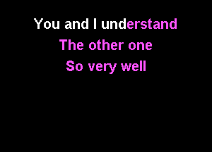 You and I understand
The other one
So very well