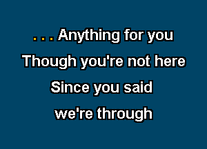 . . . Anything for you

Though you're not here
Since you said

we're through