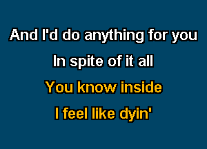 And I'd do anything for you
In spite of it all

You know inside

I feel like dyin'