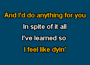 And I'd do anything for you
In spite of it all

I've learned so

I feel like dyin'