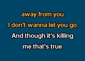 away from you

I don't wanna let you go

And though it's killing

me that's true