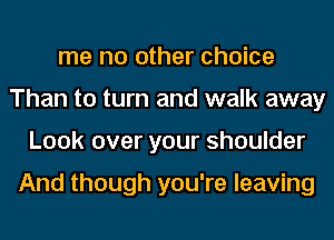 me no other choice
Than to turn and walk away
Look over your shoulder

And though you're leaving