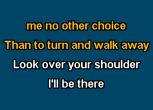 me no other choice

Than to turn and walk away

Look over your shoulder
I'll be there