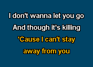 I don't wanna let you go
And though it's killing

'Cause I can't stay

away from you