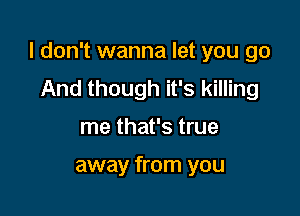 I don't wanna let you go

And though it's killing
me that's true

away from you