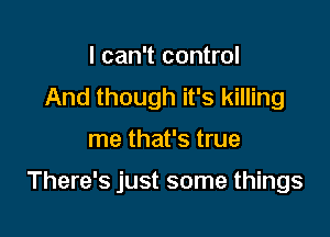 I can't control
And though it's killing

me that's true

There's just some things