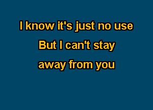 I know it's just no use

But I can't stay

away from you