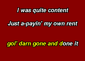 I was quite content

Just a-payin' my own rent

gof' dam gone and done it