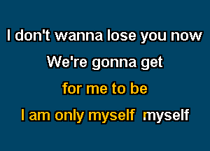 I don't wanna lose you now
We're gonna get

for me to be

I am only myself myself