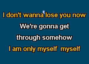 I don't wannaqlose you now

We're gonna get
through somehow

I am only myself myself