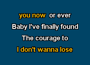 you now or ever

Baby I've finally found

The courage to

I don't wanna lose