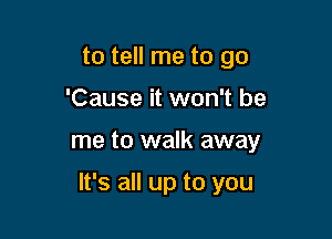 to tell me to go
'Cause it won't be

me to walk away

It's all up to you