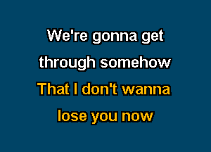 We're gonna get

through somehow
That I don't wanna

lose you now