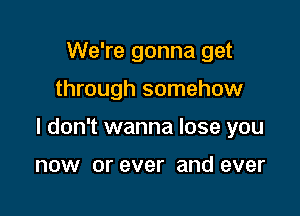 We're gonna get

through somehow

I don't wanna lose you

now or ever and ever