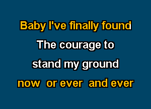 Baby I've finally found

The courage to
stand my ground

now or ever and ever
