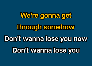 We're gonna get

through somehow

Don't wanna lose you now

Don't wanna lose you