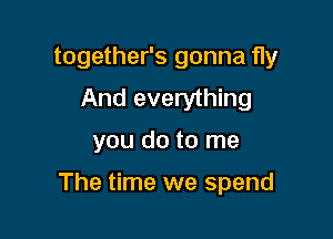 together's gonna fly
And everything

you do to me

The time we spend