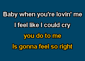 Baby when you're lovin' me
I feel like I could cry

you do to me

Is gonna feel so right