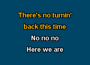 There's no turnin'

back this time
No no no

Here we are