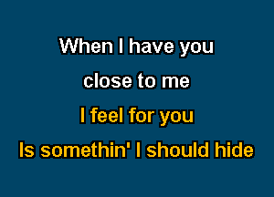 When I have you

close to me

I feel for you

Is somethin' I should hide