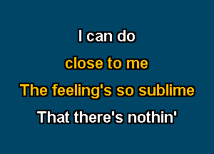 I can do

close to me

The feeling's so sublime

That there's nothin'