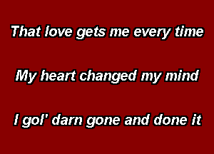 That love gets me every time

My heart changed my mind

I go! dam gone and done it