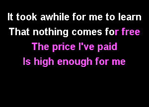 It took awhile for me to learn
That nothing comes for free
The price I've paid
ls high enough for me