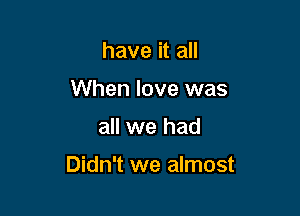 have it all
When love was

all we had

Didn't we almost