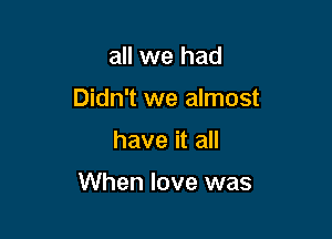 all we had
Didn't we almost

have it all

When love was