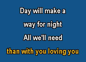 Day will make a
way for night

All we'll need

than with you loving you