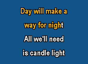 Day will make a
way for night

All we'll need

is candle light