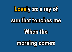 Lovely as a ray of

sun that touches me
When the

morning comes