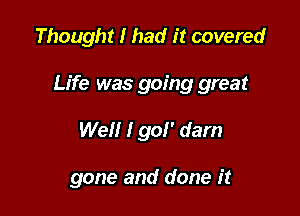 Thought I had it covered

Life was going great

Well I go!' dam

gone and done it