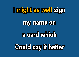 I might as well sign

my name on
a card which

Could say it better